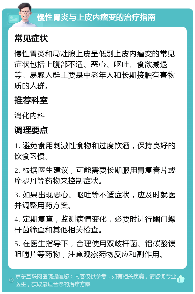 慢性胃炎与上皮内瘤变的治疗指南 常见症状 慢性胃炎和局灶腺上皮呈低别上皮内瘤变的常见症状包括上腹部不适、恶心、呕吐、食欲减退等。易感人群主要是中老年人和长期接触有害物质的人群。 推荐科室 消化内科 调理要点 1. 避免食用刺激性食物和过度饮酒，保持良好的饮食习惯。 2. 根据医生建议，可能需要长期服用胃复春片或摩罗丹等药物来控制症状。 3. 如果出现恶心、呕吐等不适症状，应及时就医并调整用药方案。 4. 定期复查，监测病情变化，必要时进行幽门螺杆菌筛查和其他相关检查。 5. 在医生指导下，合理使用双歧杆菌、铝碳酸镁咀嚼片等药物，注意观察药物反应和副作用。