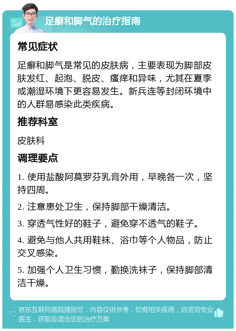 足癣和脚气的治疗指南 常见症状 足癣和脚气是常见的皮肤病，主要表现为脚部皮肤发红、起泡、脱皮、瘙痒和异味，尤其在夏季或潮湿环境下更容易发生。新兵连等封闭环境中的人群易感染此类疾病。 推荐科室 皮肤科 调理要点 1. 使用盐酸阿莫罗芬乳膏外用，早晚各一次，坚持四周。 2. 注意患处卫生，保持脚部干燥清洁。 3. 穿透气性好的鞋子，避免穿不透气的鞋子。 4. 避免与他人共用鞋袜、浴巾等个人物品，防止交叉感染。 5. 加强个人卫生习惯，勤换洗袜子，保持脚部清洁干燥。