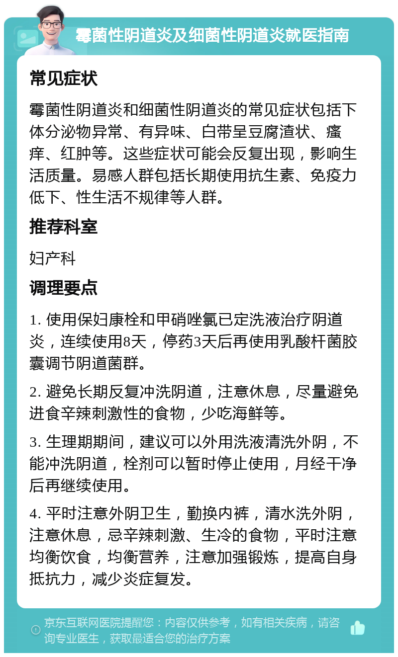 霉菌性阴道炎及细菌性阴道炎就医指南 常见症状 霉菌性阴道炎和细菌性阴道炎的常见症状包括下体分泌物异常、有异味、白带呈豆腐渣状、瘙痒、红肿等。这些症状可能会反复出现，影响生活质量。易感人群包括长期使用抗生素、免疫力低下、性生活不规律等人群。 推荐科室 妇产科 调理要点 1. 使用保妇康栓和甲硝唑氯已定洗液治疗阴道炎，连续使用8天，停药3天后再使用乳酸杆菌胶囊调节阴道菌群。 2. 避免长期反复冲洗阴道，注意休息，尽量避免进食辛辣刺激性的食物，少吃海鲜等。 3. 生理期期间，建议可以外用洗液清洗外阴，不能冲洗阴道，栓剂可以暂时停止使用，月经干净后再继续使用。 4. 平时注意外阴卫生，勤换内裤，清水洗外阴，注意休息，忌辛辣刺激、生冷的食物，平时注意均衡饮食，均衡营养，注意加强锻炼，提高自身抵抗力，减少炎症复发。