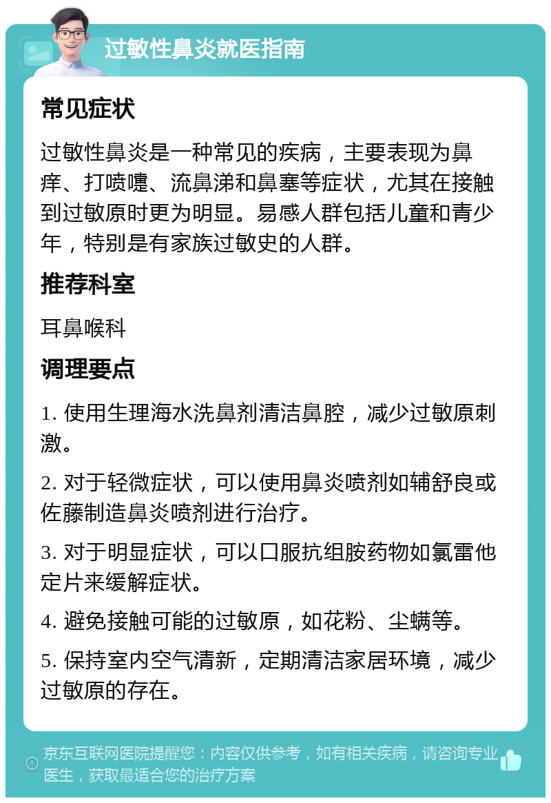 过敏性鼻炎就医指南 常见症状 过敏性鼻炎是一种常见的疾病，主要表现为鼻痒、打喷嚏、流鼻涕和鼻塞等症状，尤其在接触到过敏原时更为明显。易感人群包括儿童和青少年，特别是有家族过敏史的人群。 推荐科室 耳鼻喉科 调理要点 1. 使用生理海水洗鼻剂清洁鼻腔，减少过敏原刺激。 2. 对于轻微症状，可以使用鼻炎喷剂如辅舒良或佐藤制造鼻炎喷剂进行治疗。 3. 对于明显症状，可以口服抗组胺药物如氯雷他定片来缓解症状。 4. 避免接触可能的过敏原，如花粉、尘螨等。 5. 保持室内空气清新，定期清洁家居环境，减少过敏原的存在。