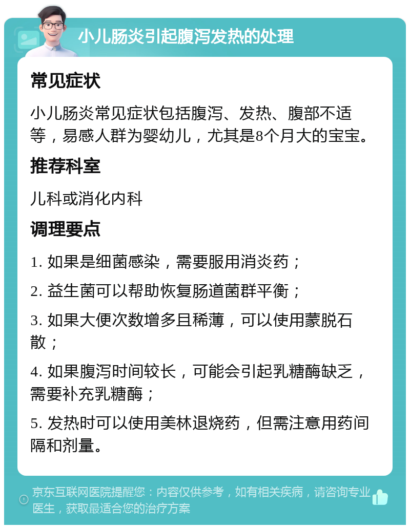 小儿肠炎引起腹泻发热的处理 常见症状 小儿肠炎常见症状包括腹泻、发热、腹部不适等，易感人群为婴幼儿，尤其是8个月大的宝宝。 推荐科室 儿科或消化内科 调理要点 1. 如果是细菌感染，需要服用消炎药； 2. 益生菌可以帮助恢复肠道菌群平衡； 3. 如果大便次数增多且稀薄，可以使用蒙脱石散； 4. 如果腹泻时间较长，可能会引起乳糖酶缺乏，需要补充乳糖酶； 5. 发热时可以使用美林退烧药，但需注意用药间隔和剂量。