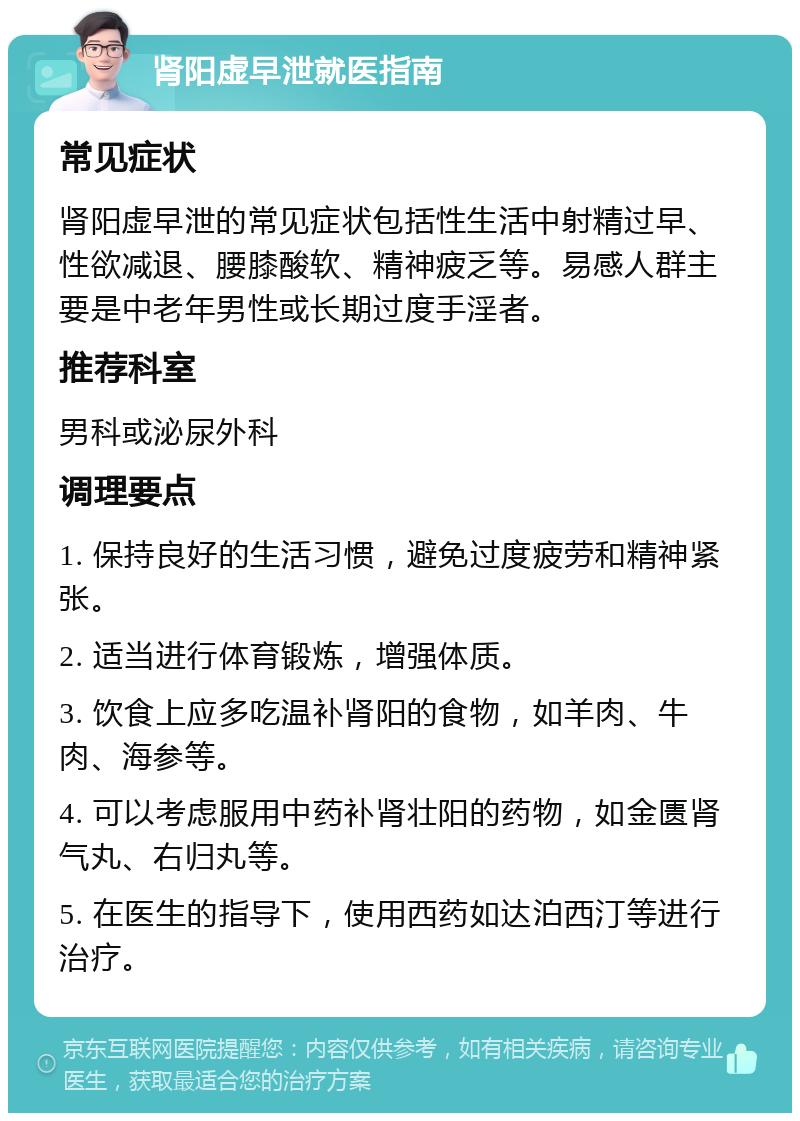 肾阳虚早泄就医指南 常见症状 肾阳虚早泄的常见症状包括性生活中射精过早、性欲减退、腰膝酸软、精神疲乏等。易感人群主要是中老年男性或长期过度手淫者。 推荐科室 男科或泌尿外科 调理要点 1. 保持良好的生活习惯，避免过度疲劳和精神紧张。 2. 适当进行体育锻炼，增强体质。 3. 饮食上应多吃温补肾阳的食物，如羊肉、牛肉、海参等。 4. 可以考虑服用中药补肾壮阳的药物，如金匮肾气丸、右归丸等。 5. 在医生的指导下，使用西药如达泊西汀等进行治疗。