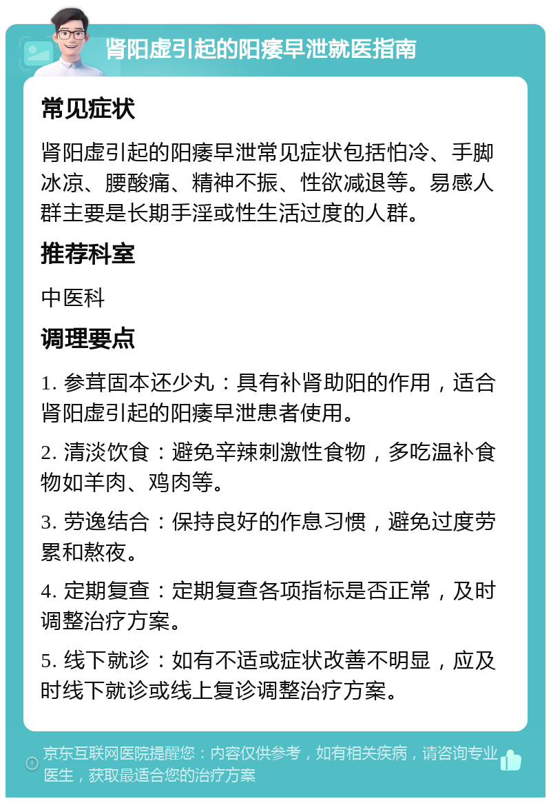 肾阳虚引起的阳痿早泄就医指南 常见症状 肾阳虚引起的阳痿早泄常见症状包括怕冷、手脚冰凉、腰酸痛、精神不振、性欲减退等。易感人群主要是长期手淫或性生活过度的人群。 推荐科室 中医科 调理要点 1. 参茸固本还少丸：具有补肾助阳的作用，适合肾阳虚引起的阳痿早泄患者使用。 2. 清淡饮食：避免辛辣刺激性食物，多吃温补食物如羊肉、鸡肉等。 3. 劳逸结合：保持良好的作息习惯，避免过度劳累和熬夜。 4. 定期复查：定期复查各项指标是否正常，及时调整治疗方案。 5. 线下就诊：如有不适或症状改善不明显，应及时线下就诊或线上复诊调整治疗方案。