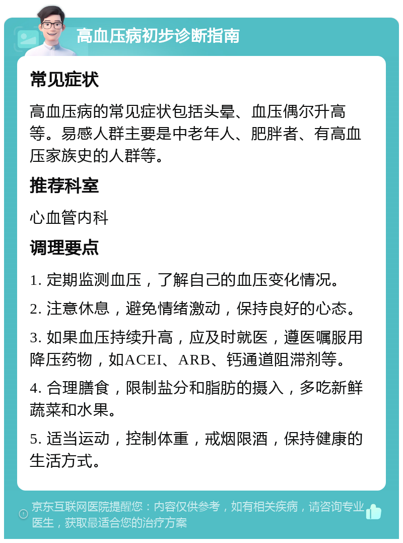 高血压病初步诊断指南 常见症状 高血压病的常见症状包括头晕、血压偶尔升高等。易感人群主要是中老年人、肥胖者、有高血压家族史的人群等。 推荐科室 心血管内科 调理要点 1. 定期监测血压，了解自己的血压变化情况。 2. 注意休息，避免情绪激动，保持良好的心态。 3. 如果血压持续升高，应及时就医，遵医嘱服用降压药物，如ACEI、ARB、钙通道阻滞剂等。 4. 合理膳食，限制盐分和脂肪的摄入，多吃新鲜蔬菜和水果。 5. 适当运动，控制体重，戒烟限酒，保持健康的生活方式。