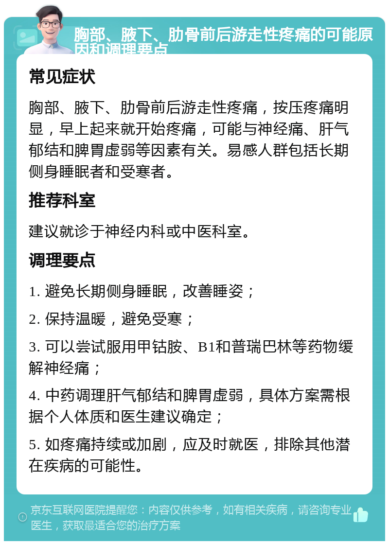 胸部、腋下、肋骨前后游走性疼痛的可能原因和调理要点 常见症状 胸部、腋下、肋骨前后游走性疼痛，按压疼痛明显，早上起来就开始疼痛，可能与神经痛、肝气郁结和脾胃虚弱等因素有关。易感人群包括长期侧身睡眠者和受寒者。 推荐科室 建议就诊于神经内科或中医科室。 调理要点 1. 避免长期侧身睡眠，改善睡姿； 2. 保持温暖，避免受寒； 3. 可以尝试服用甲钴胺、B1和普瑞巴林等药物缓解神经痛； 4. 中药调理肝气郁结和脾胃虚弱，具体方案需根据个人体质和医生建议确定； 5. 如疼痛持续或加剧，应及时就医，排除其他潜在疾病的可能性。