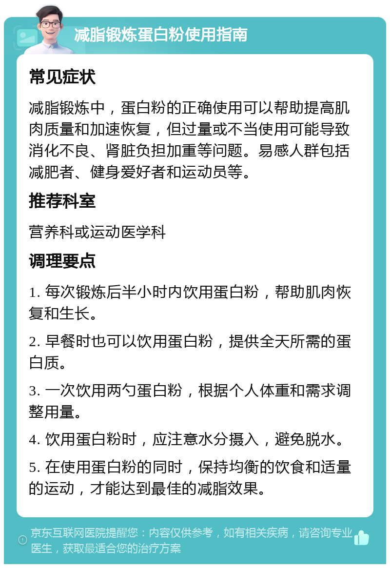 减脂锻炼蛋白粉使用指南 常见症状 减脂锻炼中，蛋白粉的正确使用可以帮助提高肌肉质量和加速恢复，但过量或不当使用可能导致消化不良、肾脏负担加重等问题。易感人群包括减肥者、健身爱好者和运动员等。 推荐科室 营养科或运动医学科 调理要点 1. 每次锻炼后半小时内饮用蛋白粉，帮助肌肉恢复和生长。 2. 早餐时也可以饮用蛋白粉，提供全天所需的蛋白质。 3. 一次饮用两勺蛋白粉，根据个人体重和需求调整用量。 4. 饮用蛋白粉时，应注意水分摄入，避免脱水。 5. 在使用蛋白粉的同时，保持均衡的饮食和适量的运动，才能达到最佳的减脂效果。