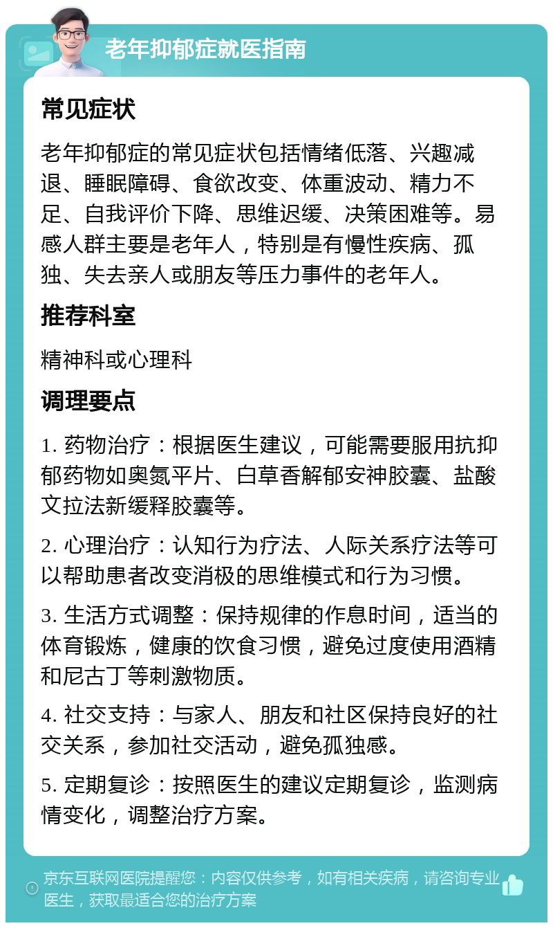 老年抑郁症就医指南 常见症状 老年抑郁症的常见症状包括情绪低落、兴趣减退、睡眠障碍、食欲改变、体重波动、精力不足、自我评价下降、思维迟缓、决策困难等。易感人群主要是老年人，特别是有慢性疾病、孤独、失去亲人或朋友等压力事件的老年人。 推荐科室 精神科或心理科 调理要点 1. 药物治疗：根据医生建议，可能需要服用抗抑郁药物如奥氮平片、白草香解郁安神胶囊、盐酸文拉法新缓释胶囊等。 2. 心理治疗：认知行为疗法、人际关系疗法等可以帮助患者改变消极的思维模式和行为习惯。 3. 生活方式调整：保持规律的作息时间，适当的体育锻炼，健康的饮食习惯，避免过度使用酒精和尼古丁等刺激物质。 4. 社交支持：与家人、朋友和社区保持良好的社交关系，参加社交活动，避免孤独感。 5. 定期复诊：按照医生的建议定期复诊，监测病情变化，调整治疗方案。