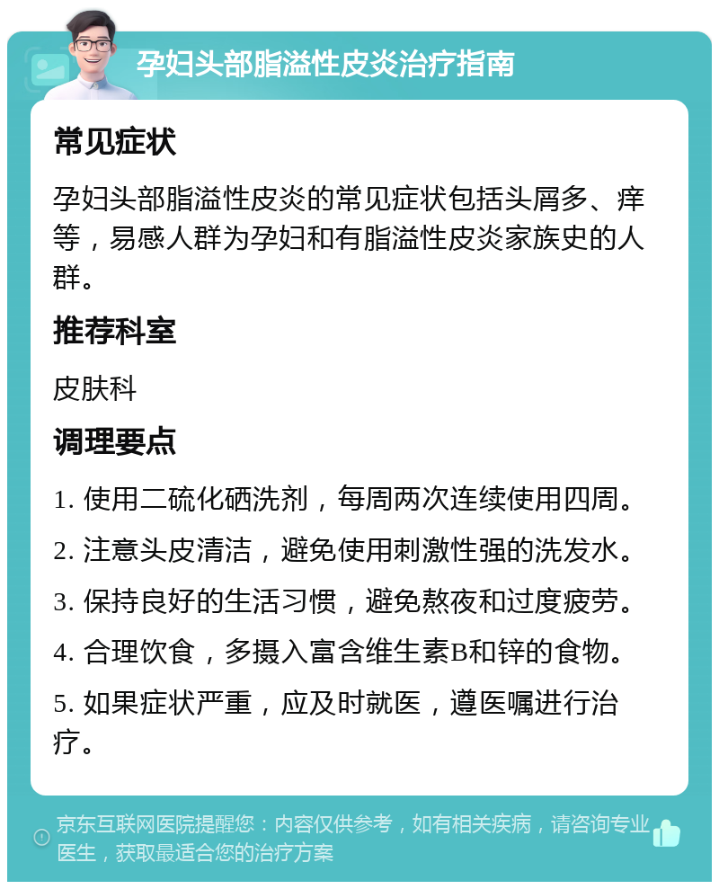 孕妇头部脂溢性皮炎治疗指南 常见症状 孕妇头部脂溢性皮炎的常见症状包括头屑多、痒等，易感人群为孕妇和有脂溢性皮炎家族史的人群。 推荐科室 皮肤科 调理要点 1. 使用二硫化硒洗剂，每周两次连续使用四周。 2. 注意头皮清洁，避免使用刺激性强的洗发水。 3. 保持良好的生活习惯，避免熬夜和过度疲劳。 4. 合理饮食，多摄入富含维生素B和锌的食物。 5. 如果症状严重，应及时就医，遵医嘱进行治疗。