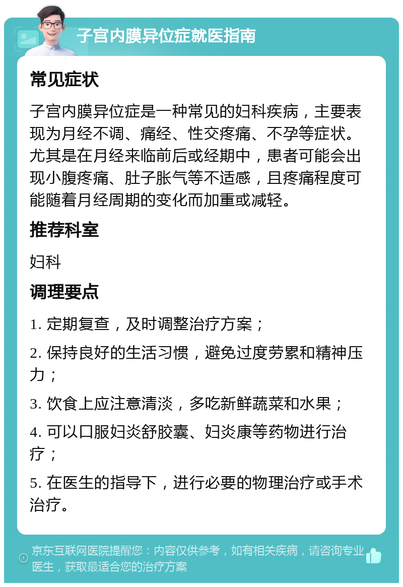 子宫内膜异位症就医指南 常见症状 子宫内膜异位症是一种常见的妇科疾病，主要表现为月经不调、痛经、性交疼痛、不孕等症状。尤其是在月经来临前后或经期中，患者可能会出现小腹疼痛、肚子胀气等不适感，且疼痛程度可能随着月经周期的变化而加重或减轻。 推荐科室 妇科 调理要点 1. 定期复查，及时调整治疗方案； 2. 保持良好的生活习惯，避免过度劳累和精神压力； 3. 饮食上应注意清淡，多吃新鲜蔬菜和水果； 4. 可以口服妇炎舒胶囊、妇炎康等药物进行治疗； 5. 在医生的指导下，进行必要的物理治疗或手术治疗。