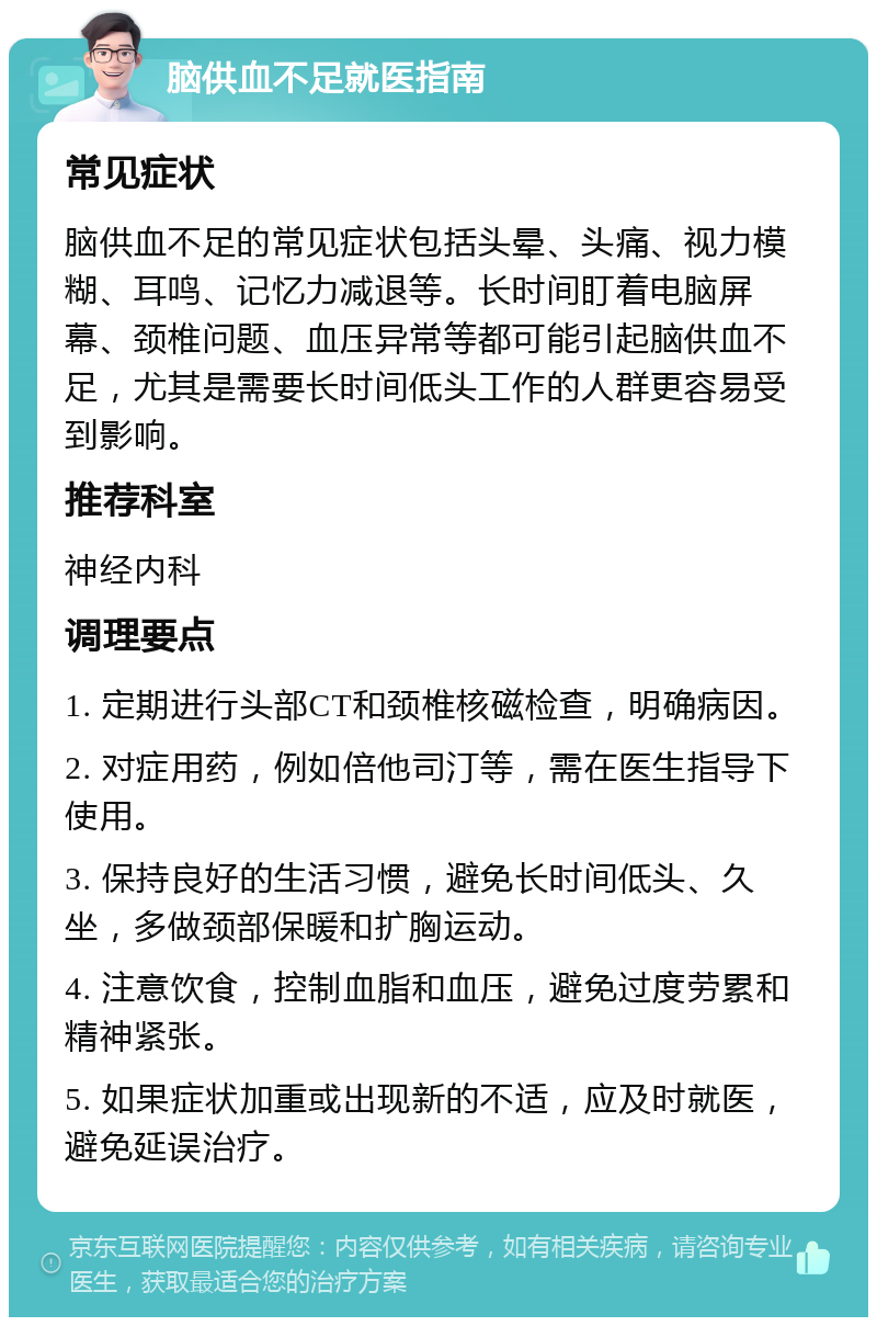 脑供血不足就医指南 常见症状 脑供血不足的常见症状包括头晕、头痛、视力模糊、耳鸣、记忆力减退等。长时间盯着电脑屏幕、颈椎问题、血压异常等都可能引起脑供血不足，尤其是需要长时间低头工作的人群更容易受到影响。 推荐科室 神经内科 调理要点 1. 定期进行头部CT和颈椎核磁检查，明确病因。 2. 对症用药，例如倍他司汀等，需在医生指导下使用。 3. 保持良好的生活习惯，避免长时间低头、久坐，多做颈部保暖和扩胸运动。 4. 注意饮食，控制血脂和血压，避免过度劳累和精神紧张。 5. 如果症状加重或出现新的不适，应及时就医，避免延误治疗。