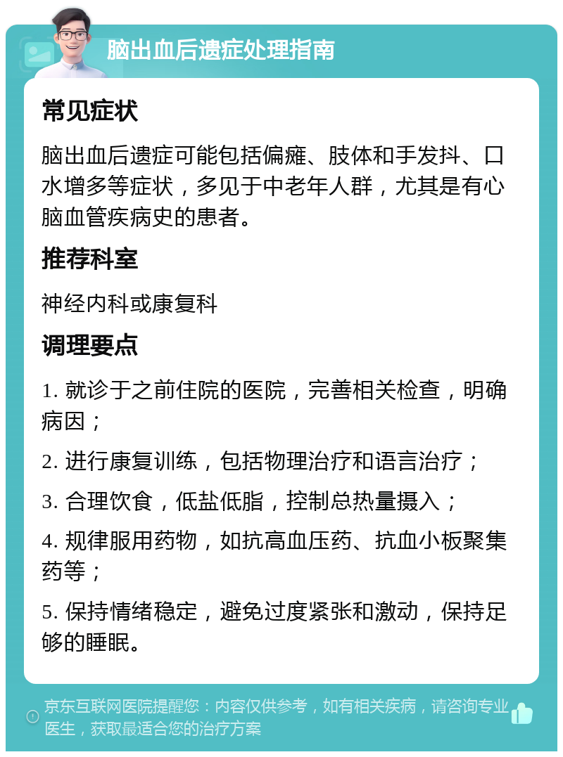 脑出血后遗症处理指南 常见症状 脑出血后遗症可能包括偏瘫、肢体和手发抖、口水增多等症状，多见于中老年人群，尤其是有心脑血管疾病史的患者。 推荐科室 神经内科或康复科 调理要点 1. 就诊于之前住院的医院，完善相关检查，明确病因； 2. 进行康复训练，包括物理治疗和语言治疗； 3. 合理饮食，低盐低脂，控制总热量摄入； 4. 规律服用药物，如抗高血压药、抗血小板聚集药等； 5. 保持情绪稳定，避免过度紧张和激动，保持足够的睡眠。