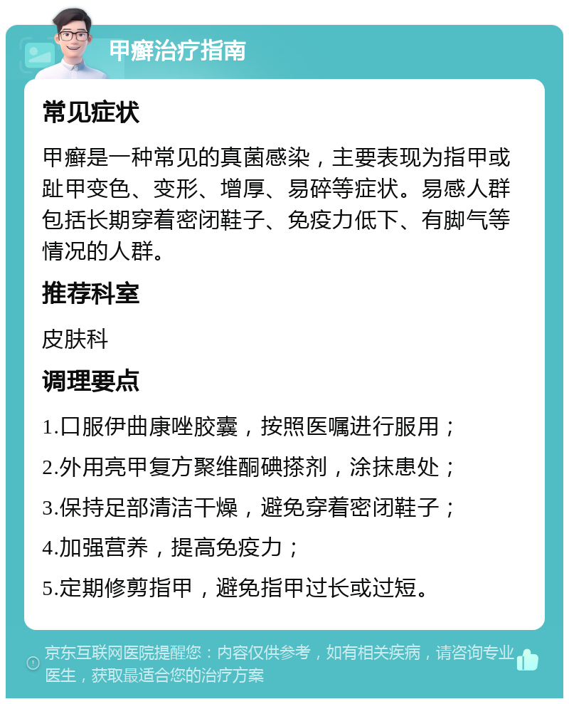 甲癣治疗指南 常见症状 甲癣是一种常见的真菌感染，主要表现为指甲或趾甲变色、变形、增厚、易碎等症状。易感人群包括长期穿着密闭鞋子、免疫力低下、有脚气等情况的人群。 推荐科室 皮肤科 调理要点 1.口服伊曲康唑胶囊，按照医嘱进行服用； 2.外用亮甲复方聚维酮碘搽剂，涂抹患处； 3.保持足部清洁干燥，避免穿着密闭鞋子； 4.加强营养，提高免疫力； 5.定期修剪指甲，避免指甲过长或过短。