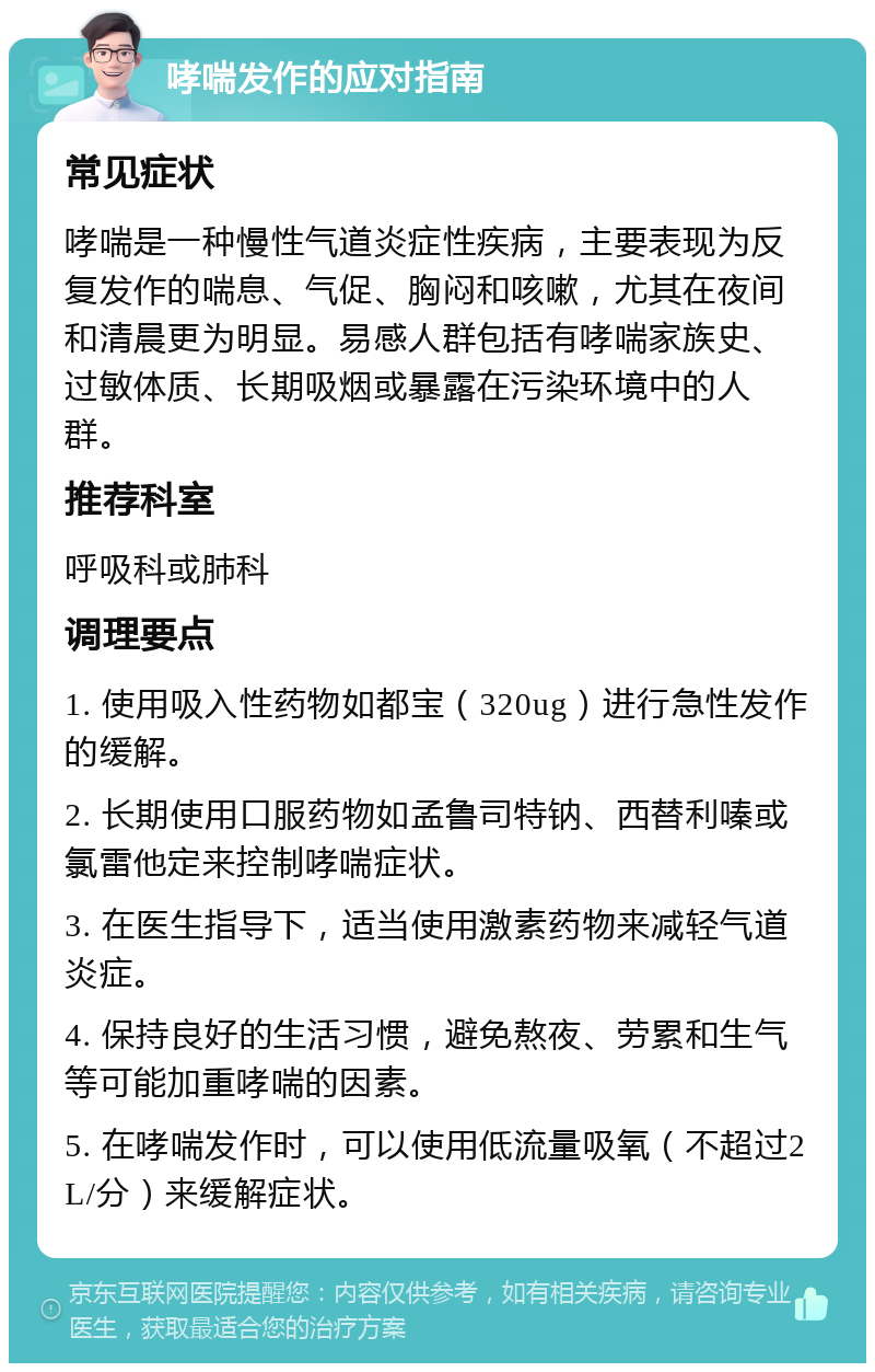 哮喘发作的应对指南 常见症状 哮喘是一种慢性气道炎症性疾病，主要表现为反复发作的喘息、气促、胸闷和咳嗽，尤其在夜间和清晨更为明显。易感人群包括有哮喘家族史、过敏体质、长期吸烟或暴露在污染环境中的人群。 推荐科室 呼吸科或肺科 调理要点 1. 使用吸入性药物如都宝（320ug）进行急性发作的缓解。 2. 长期使用口服药物如孟鲁司特钠、西替利嗪或氯雷他定来控制哮喘症状。 3. 在医生指导下，适当使用激素药物来减轻气道炎症。 4. 保持良好的生活习惯，避免熬夜、劳累和生气等可能加重哮喘的因素。 5. 在哮喘发作时，可以使用低流量吸氧（不超过2L/分）来缓解症状。