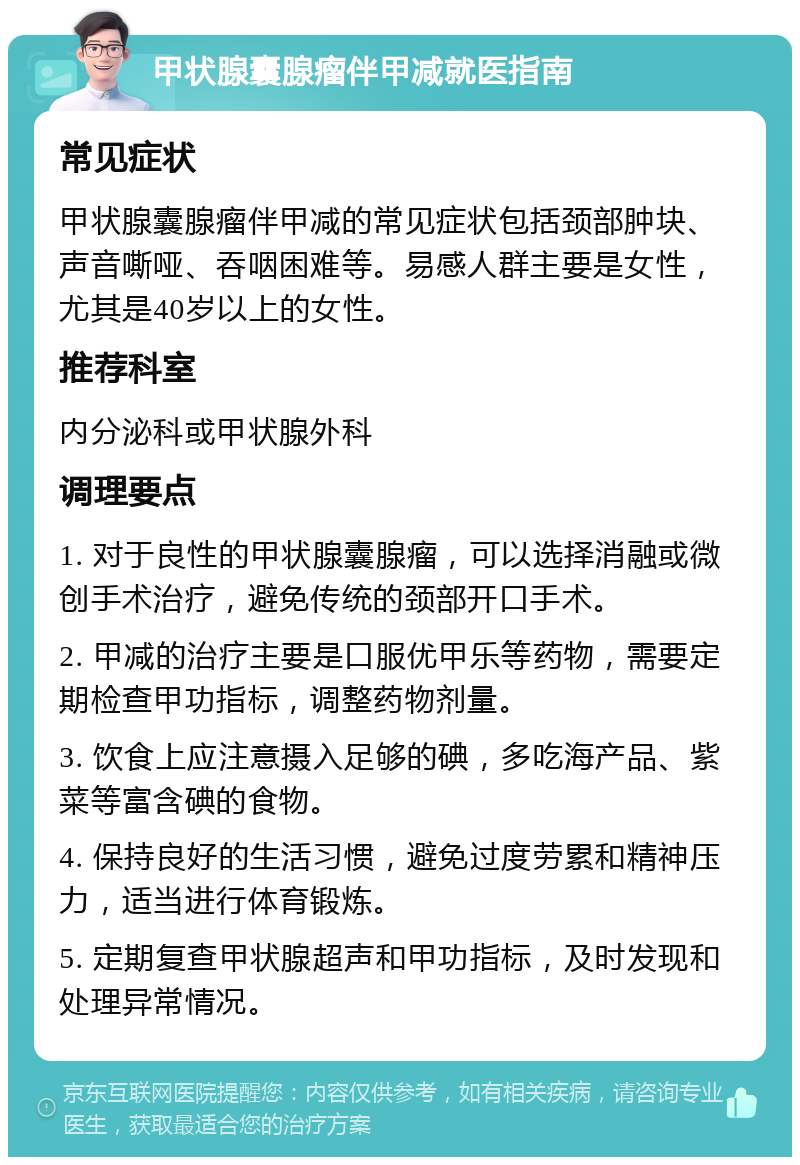 甲状腺囊腺瘤伴甲减就医指南 常见症状 甲状腺囊腺瘤伴甲减的常见症状包括颈部肿块、声音嘶哑、吞咽困难等。易感人群主要是女性，尤其是40岁以上的女性。 推荐科室 内分泌科或甲状腺外科 调理要点 1. 对于良性的甲状腺囊腺瘤，可以选择消融或微创手术治疗，避免传统的颈部开口手术。 2. 甲减的治疗主要是口服优甲乐等药物，需要定期检查甲功指标，调整药物剂量。 3. 饮食上应注意摄入足够的碘，多吃海产品、紫菜等富含碘的食物。 4. 保持良好的生活习惯，避免过度劳累和精神压力，适当进行体育锻炼。 5. 定期复查甲状腺超声和甲功指标，及时发现和处理异常情况。