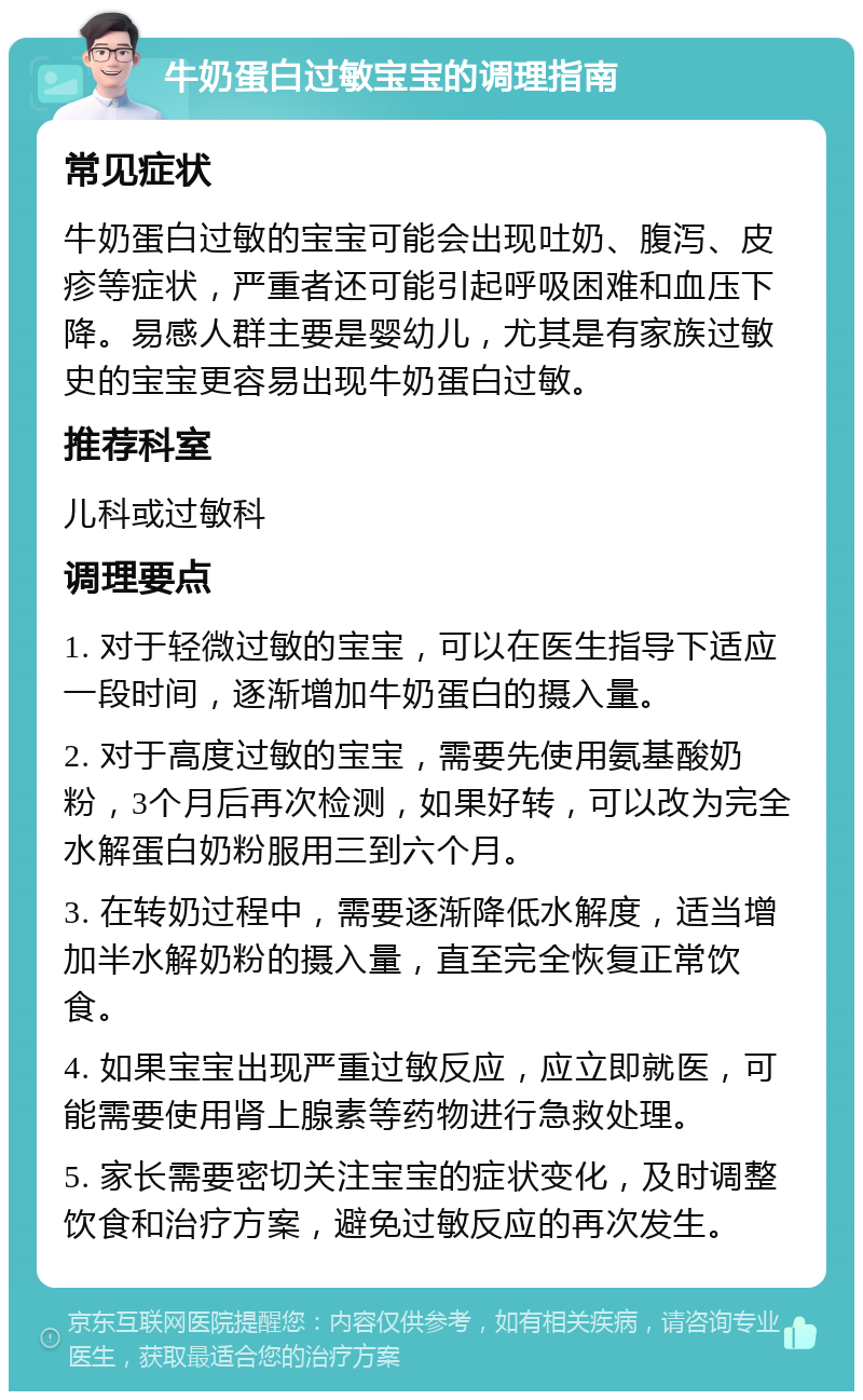 牛奶蛋白过敏宝宝的调理指南 常见症状 牛奶蛋白过敏的宝宝可能会出现吐奶、腹泻、皮疹等症状，严重者还可能引起呼吸困难和血压下降。易感人群主要是婴幼儿，尤其是有家族过敏史的宝宝更容易出现牛奶蛋白过敏。 推荐科室 儿科或过敏科 调理要点 1. 对于轻微过敏的宝宝，可以在医生指导下适应一段时间，逐渐增加牛奶蛋白的摄入量。 2. 对于高度过敏的宝宝，需要先使用氨基酸奶粉，3个月后再次检测，如果好转，可以改为完全水解蛋白奶粉服用三到六个月。 3. 在转奶过程中，需要逐渐降低水解度，适当增加半水解奶粉的摄入量，直至完全恢复正常饮食。 4. 如果宝宝出现严重过敏反应，应立即就医，可能需要使用肾上腺素等药物进行急救处理。 5. 家长需要密切关注宝宝的症状变化，及时调整饮食和治疗方案，避免过敏反应的再次发生。