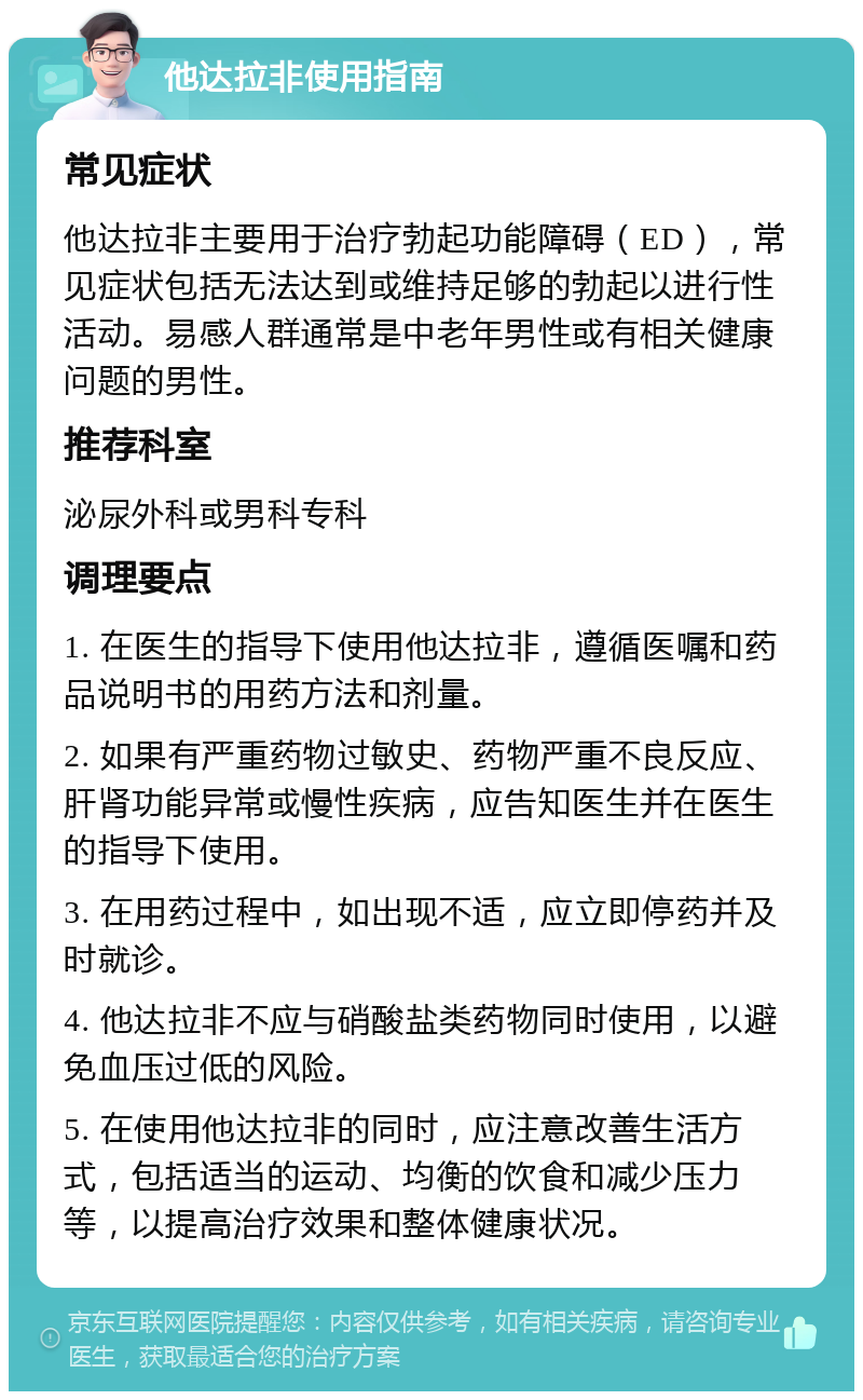 他达拉非使用指南 常见症状 他达拉非主要用于治疗勃起功能障碍（ED），常见症状包括无法达到或维持足够的勃起以进行性活动。易感人群通常是中老年男性或有相关健康问题的男性。 推荐科室 泌尿外科或男科专科 调理要点 1. 在医生的指导下使用他达拉非，遵循医嘱和药品说明书的用药方法和剂量。 2. 如果有严重药物过敏史、药物严重不良反应、肝肾功能异常或慢性疾病，应告知医生并在医生的指导下使用。 3. 在用药过程中，如出现不适，应立即停药并及时就诊。 4. 他达拉非不应与硝酸盐类药物同时使用，以避免血压过低的风险。 5. 在使用他达拉非的同时，应注意改善生活方式，包括适当的运动、均衡的饮食和减少压力等，以提高治疗效果和整体健康状况。