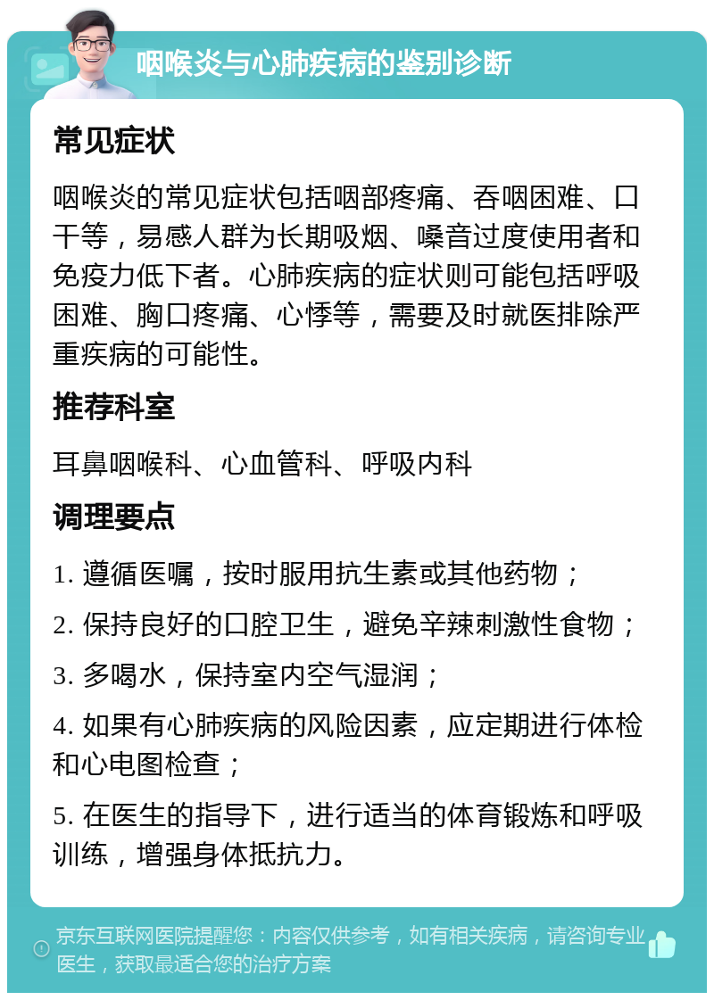 咽喉炎与心肺疾病的鉴别诊断 常见症状 咽喉炎的常见症状包括咽部疼痛、吞咽困难、口干等，易感人群为长期吸烟、嗓音过度使用者和免疫力低下者。心肺疾病的症状则可能包括呼吸困难、胸口疼痛、心悸等，需要及时就医排除严重疾病的可能性。 推荐科室 耳鼻咽喉科、心血管科、呼吸内科 调理要点 1. 遵循医嘱，按时服用抗生素或其他药物； 2. 保持良好的口腔卫生，避免辛辣刺激性食物； 3. 多喝水，保持室内空气湿润； 4. 如果有心肺疾病的风险因素，应定期进行体检和心电图检查； 5. 在医生的指导下，进行适当的体育锻炼和呼吸训练，增强身体抵抗力。