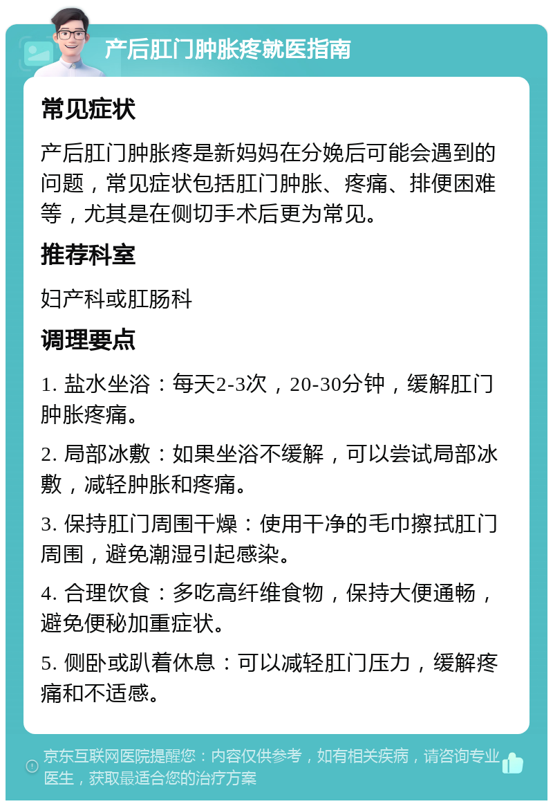 产后肛门肿胀疼就医指南 常见症状 产后肛门肿胀疼是新妈妈在分娩后可能会遇到的问题，常见症状包括肛门肿胀、疼痛、排便困难等，尤其是在侧切手术后更为常见。 推荐科室 妇产科或肛肠科 调理要点 1. 盐水坐浴：每天2-3次，20-30分钟，缓解肛门肿胀疼痛。 2. 局部冰敷：如果坐浴不缓解，可以尝试局部冰敷，减轻肿胀和疼痛。 3. 保持肛门周围干燥：使用干净的毛巾擦拭肛门周围，避免潮湿引起感染。 4. 合理饮食：多吃高纤维食物，保持大便通畅，避免便秘加重症状。 5. 侧卧或趴着休息：可以减轻肛门压力，缓解疼痛和不适感。