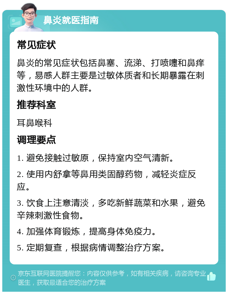 鼻炎就医指南 常见症状 鼻炎的常见症状包括鼻塞、流涕、打喷嚏和鼻痒等，易感人群主要是过敏体质者和长期暴露在刺激性环境中的人群。 推荐科室 耳鼻喉科 调理要点 1. 避免接触过敏原，保持室内空气清新。 2. 使用内舒拿等鼻用类固醇药物，减轻炎症反应。 3. 饮食上注意清淡，多吃新鲜蔬菜和水果，避免辛辣刺激性食物。 4. 加强体育锻炼，提高身体免疫力。 5. 定期复查，根据病情调整治疗方案。