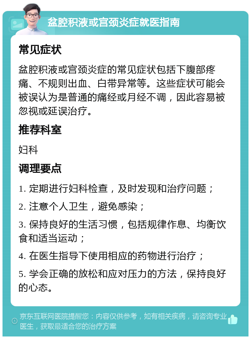 盆腔积液或宫颈炎症就医指南 常见症状 盆腔积液或宫颈炎症的常见症状包括下腹部疼痛、不规则出血、白带异常等。这些症状可能会被误认为是普通的痛经或月经不调，因此容易被忽视或延误治疗。 推荐科室 妇科 调理要点 1. 定期进行妇科检查，及时发现和治疗问题； 2. 注意个人卫生，避免感染； 3. 保持良好的生活习惯，包括规律作息、均衡饮食和适当运动； 4. 在医生指导下使用相应的药物进行治疗； 5. 学会正确的放松和应对压力的方法，保持良好的心态。