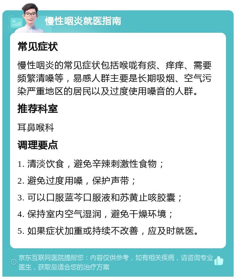 慢性咽炎就医指南 常见症状 慢性咽炎的常见症状包括喉咙有痰、痒痒、需要频繁清嗓等，易感人群主要是长期吸烟、空气污染严重地区的居民以及过度使用嗓音的人群。 推荐科室 耳鼻喉科 调理要点 1. 清淡饮食，避免辛辣刺激性食物； 2. 避免过度用嗓，保护声带； 3. 可以口服蓝芩口服液和苏黄止咳胶囊； 4. 保持室内空气湿润，避免干燥环境； 5. 如果症状加重或持续不改善，应及时就医。