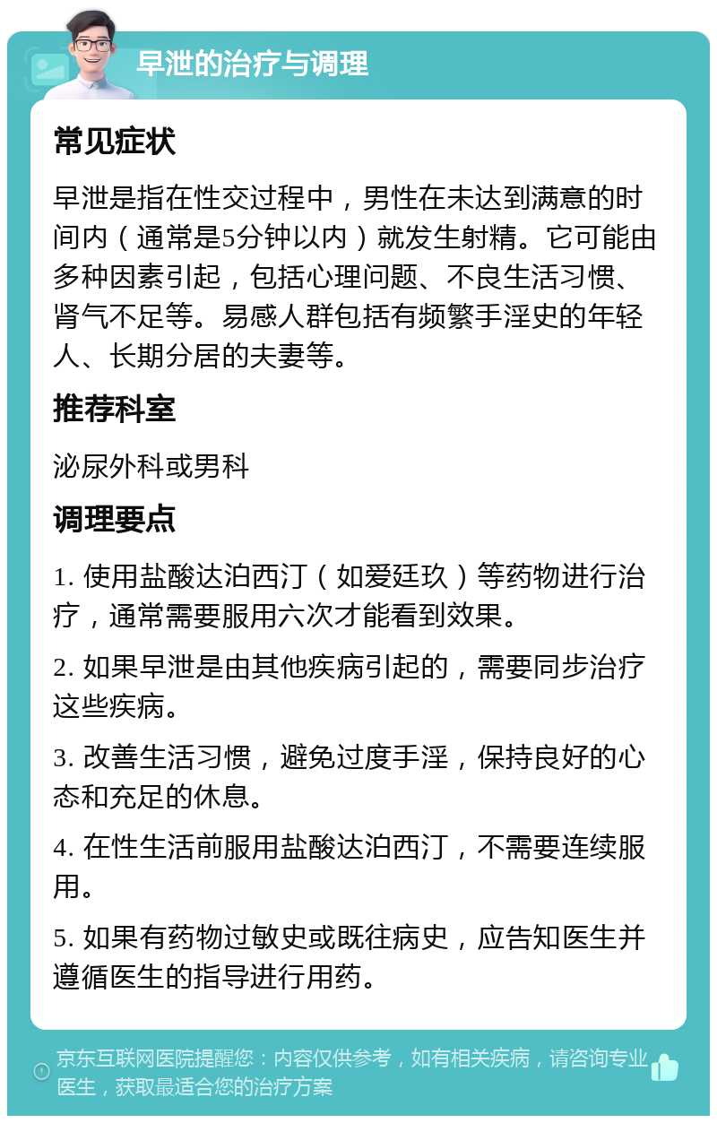 早泄的治疗与调理 常见症状 早泄是指在性交过程中，男性在未达到满意的时间内（通常是5分钟以内）就发生射精。它可能由多种因素引起，包括心理问题、不良生活习惯、肾气不足等。易感人群包括有频繁手淫史的年轻人、长期分居的夫妻等。 推荐科室 泌尿外科或男科 调理要点 1. 使用盐酸达泊西汀（如爱廷玖）等药物进行治疗，通常需要服用六次才能看到效果。 2. 如果早泄是由其他疾病引起的，需要同步治疗这些疾病。 3. 改善生活习惯，避免过度手淫，保持良好的心态和充足的休息。 4. 在性生活前服用盐酸达泊西汀，不需要连续服用。 5. 如果有药物过敏史或既往病史，应告知医生并遵循医生的指导进行用药。