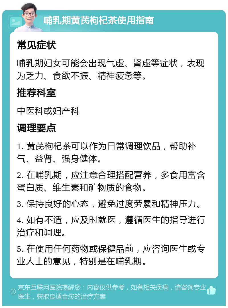 哺乳期黄芪枸杞茶使用指南 常见症状 哺乳期妇女可能会出现气虚、肾虚等症状，表现为乏力、食欲不振、精神疲惫等。 推荐科室 中医科或妇产科 调理要点 1. 黄芪枸杞茶可以作为日常调理饮品，帮助补气、益肾、强身健体。 2. 在哺乳期，应注意合理搭配营养，多食用富含蛋白质、维生素和矿物质的食物。 3. 保持良好的心态，避免过度劳累和精神压力。 4. 如有不适，应及时就医，遵循医生的指导进行治疗和调理。 5. 在使用任何药物或保健品前，应咨询医生或专业人士的意见，特别是在哺乳期。