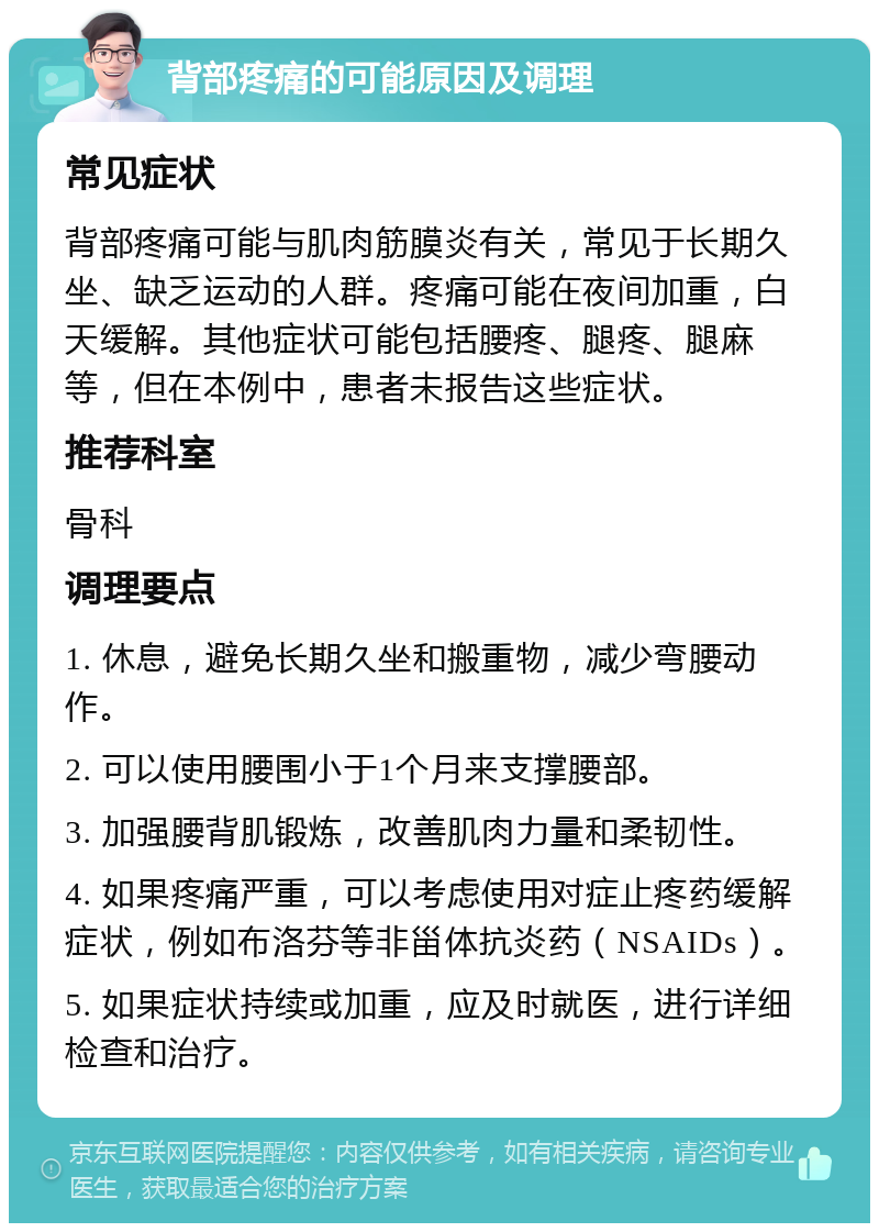 背部疼痛的可能原因及调理 常见症状 背部疼痛可能与肌肉筋膜炎有关，常见于长期久坐、缺乏运动的人群。疼痛可能在夜间加重，白天缓解。其他症状可能包括腰疼、腿疼、腿麻等，但在本例中，患者未报告这些症状。 推荐科室 骨科 调理要点 1. 休息，避免长期久坐和搬重物，减少弯腰动作。 2. 可以使用腰围小于1个月来支撑腰部。 3. 加强腰背肌锻炼，改善肌肉力量和柔韧性。 4. 如果疼痛严重，可以考虑使用对症止疼药缓解症状，例如布洛芬等非甾体抗炎药（NSAIDs）。 5. 如果症状持续或加重，应及时就医，进行详细检查和治疗。