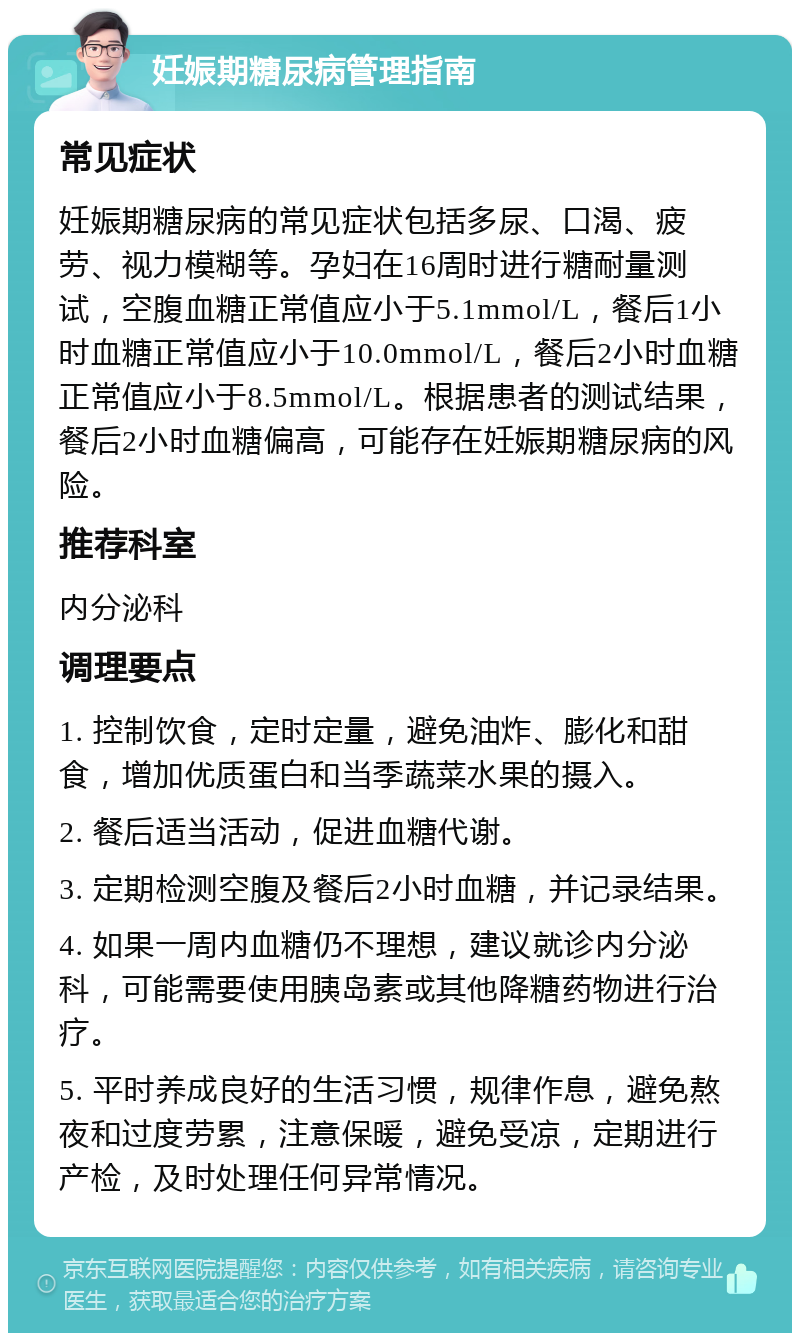 妊娠期糖尿病管理指南 常见症状 妊娠期糖尿病的常见症状包括多尿、口渴、疲劳、视力模糊等。孕妇在16周时进行糖耐量测试，空腹血糖正常值应小于5.1mmol/L，餐后1小时血糖正常值应小于10.0mmol/L，餐后2小时血糖正常值应小于8.5mmol/L。根据患者的测试结果，餐后2小时血糖偏高，可能存在妊娠期糖尿病的风险。 推荐科室 内分泌科 调理要点 1. 控制饮食，定时定量，避免油炸、膨化和甜食，增加优质蛋白和当季蔬菜水果的摄入。 2. 餐后适当活动，促进血糖代谢。 3. 定期检测空腹及餐后2小时血糖，并记录结果。 4. 如果一周内血糖仍不理想，建议就诊内分泌科，可能需要使用胰岛素或其他降糖药物进行治疗。 5. 平时养成良好的生活习惯，规律作息，避免熬夜和过度劳累，注意保暖，避免受凉，定期进行产检，及时处理任何异常情况。