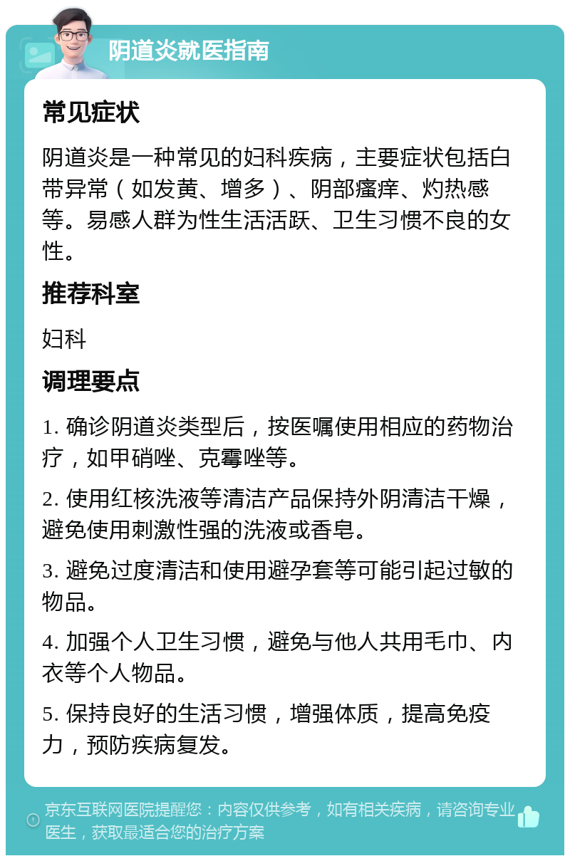 阴道炎就医指南 常见症状 阴道炎是一种常见的妇科疾病，主要症状包括白带异常（如发黄、增多）、阴部瘙痒、灼热感等。易感人群为性生活活跃、卫生习惯不良的女性。 推荐科室 妇科 调理要点 1. 确诊阴道炎类型后，按医嘱使用相应的药物治疗，如甲硝唑、克霉唑等。 2. 使用红核洗液等清洁产品保持外阴清洁干燥，避免使用刺激性强的洗液或香皂。 3. 避免过度清洁和使用避孕套等可能引起过敏的物品。 4. 加强个人卫生习惯，避免与他人共用毛巾、内衣等个人物品。 5. 保持良好的生活习惯，增强体质，提高免疫力，预防疾病复发。