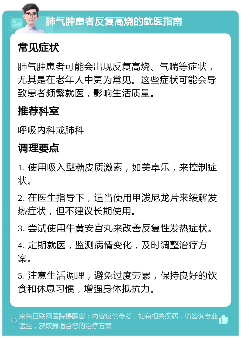 肺气肿患者反复高烧的就医指南 常见症状 肺气肿患者可能会出现反复高烧、气喘等症状，尤其是在老年人中更为常见。这些症状可能会导致患者频繁就医，影响生活质量。 推荐科室 呼吸内科或肺科 调理要点 1. 使用吸入型糖皮质激素，如美卓乐，来控制症状。 2. 在医生指导下，适当使用甲泼尼龙片来缓解发热症状，但不建议长期使用。 3. 尝试使用牛黄安宫丸来改善反复性发热症状。 4. 定期就医，监测病情变化，及时调整治疗方案。 5. 注意生活调理，避免过度劳累，保持良好的饮食和休息习惯，增强身体抵抗力。