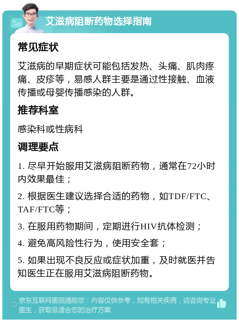 艾滋病阻断药物选择指南 常见症状 艾滋病的早期症状可能包括发热、头痛、肌肉疼痛、皮疹等，易感人群主要是通过性接触、血液传播或母婴传播感染的人群。 推荐科室 感染科或性病科 调理要点 1. 尽早开始服用艾滋病阻断药物，通常在72小时内效果最佳； 2. 根据医生建议选择合适的药物，如TDF/FTC、TAF/FTC等； 3. 在服用药物期间，定期进行HIV抗体检测； 4. 避免高风险性行为，使用安全套； 5. 如果出现不良反应或症状加重，及时就医并告知医生正在服用艾滋病阻断药物。