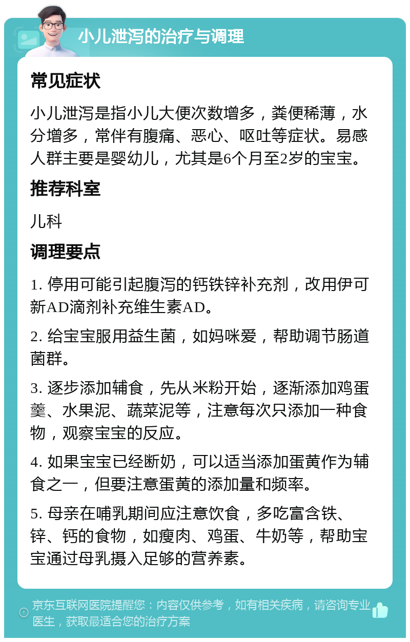 小儿泄泻的治疗与调理 常见症状 小儿泄泻是指小儿大便次数增多，粪便稀薄，水分增多，常伴有腹痛、恶心、呕吐等症状。易感人群主要是婴幼儿，尤其是6个月至2岁的宝宝。 推荐科室 儿科 调理要点 1. 停用可能引起腹泻的钙铁锌补充剂，改用伊可新AD滴剂补充维生素AD。 2. 给宝宝服用益生菌，如妈咪爱，帮助调节肠道菌群。 3. 逐步添加辅食，先从米粉开始，逐渐添加鸡蛋羹、水果泥、蔬菜泥等，注意每次只添加一种食物，观察宝宝的反应。 4. 如果宝宝已经断奶，可以适当添加蛋黄作为辅食之一，但要注意蛋黄的添加量和频率。 5. 母亲在哺乳期间应注意饮食，多吃富含铁、锌、钙的食物，如瘦肉、鸡蛋、牛奶等，帮助宝宝通过母乳摄入足够的营养素。