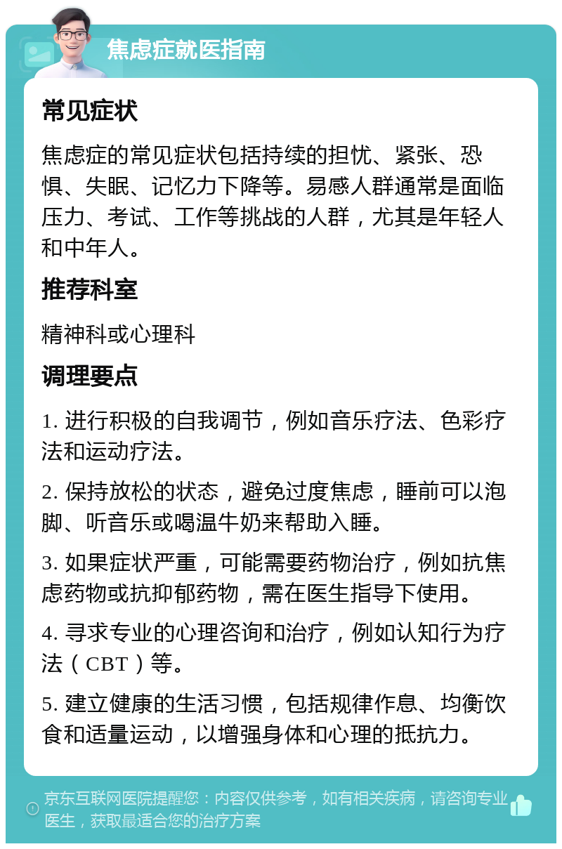 焦虑症就医指南 常见症状 焦虑症的常见症状包括持续的担忧、紧张、恐惧、失眠、记忆力下降等。易感人群通常是面临压力、考试、工作等挑战的人群，尤其是年轻人和中年人。 推荐科室 精神科或心理科 调理要点 1. 进行积极的自我调节，例如音乐疗法、色彩疗法和运动疗法。 2. 保持放松的状态，避免过度焦虑，睡前可以泡脚、听音乐或喝温牛奶来帮助入睡。 3. 如果症状严重，可能需要药物治疗，例如抗焦虑药物或抗抑郁药物，需在医生指导下使用。 4. 寻求专业的心理咨询和治疗，例如认知行为疗法（CBT）等。 5. 建立健康的生活习惯，包括规律作息、均衡饮食和适量运动，以增强身体和心理的抵抗力。