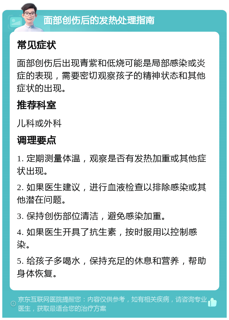 面部创伤后的发热处理指南 常见症状 面部创伤后出现青紫和低烧可能是局部感染或炎症的表现，需要密切观察孩子的精神状态和其他症状的出现。 推荐科室 儿科或外科 调理要点 1. 定期测量体温，观察是否有发热加重或其他症状出现。 2. 如果医生建议，进行血液检查以排除感染或其他潜在问题。 3. 保持创伤部位清洁，避免感染加重。 4. 如果医生开具了抗生素，按时服用以控制感染。 5. 给孩子多喝水，保持充足的休息和营养，帮助身体恢复。