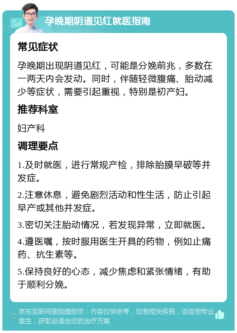 孕晚期阴道见红就医指南 常见症状 孕晚期出现阴道见红，可能是分娩前兆，多数在一两天内会发动。同时，伴随轻微腹痛、胎动减少等症状，需要引起重视，特别是初产妇。 推荐科室 妇产科 调理要点 1.及时就医，进行常规产检，排除胎膜早破等并发症。 2.注意休息，避免剧烈活动和性生活，防止引起早产或其他并发症。 3.密切关注胎动情况，若发现异常，立即就医。 4.遵医嘱，按时服用医生开具的药物，例如止痛药、抗生素等。 5.保持良好的心态，减少焦虑和紧张情绪，有助于顺利分娩。