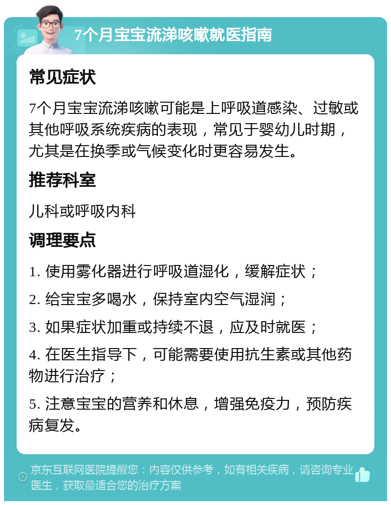 7个月宝宝流涕咳嗽就医指南 常见症状 7个月宝宝流涕咳嗽可能是上呼吸道感染、过敏或其他呼吸系统疾病的表现，常见于婴幼儿时期，尤其是在换季或气候变化时更容易发生。 推荐科室 儿科或呼吸内科 调理要点 1. 使用雾化器进行呼吸道湿化，缓解症状； 2. 给宝宝多喝水，保持室内空气湿润； 3. 如果症状加重或持续不退，应及时就医； 4. 在医生指导下，可能需要使用抗生素或其他药物进行治疗； 5. 注意宝宝的营养和休息，增强免疫力，预防疾病复发。