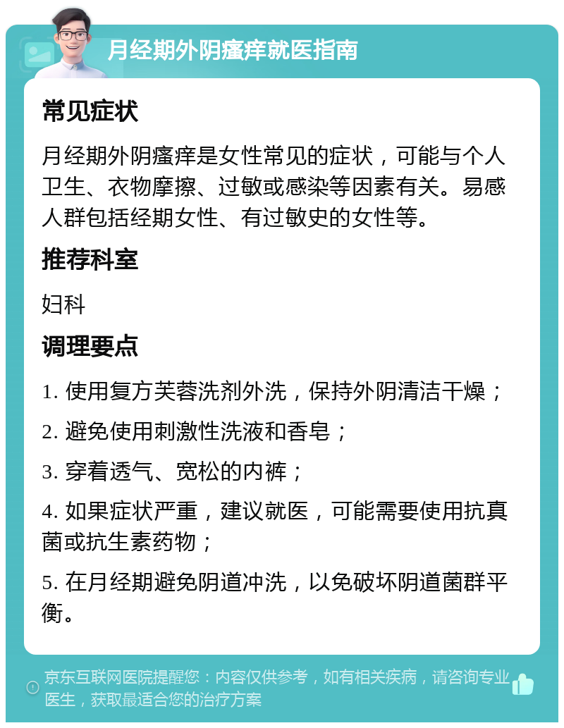 月经期外阴瘙痒就医指南 常见症状 月经期外阴瘙痒是女性常见的症状，可能与个人卫生、衣物摩擦、过敏或感染等因素有关。易感人群包括经期女性、有过敏史的女性等。 推荐科室 妇科 调理要点 1. 使用复方芙蓉洗剂外洗，保持外阴清洁干燥； 2. 避免使用刺激性洗液和香皂； 3. 穿着透气、宽松的内裤； 4. 如果症状严重，建议就医，可能需要使用抗真菌或抗生素药物； 5. 在月经期避免阴道冲洗，以免破坏阴道菌群平衡。