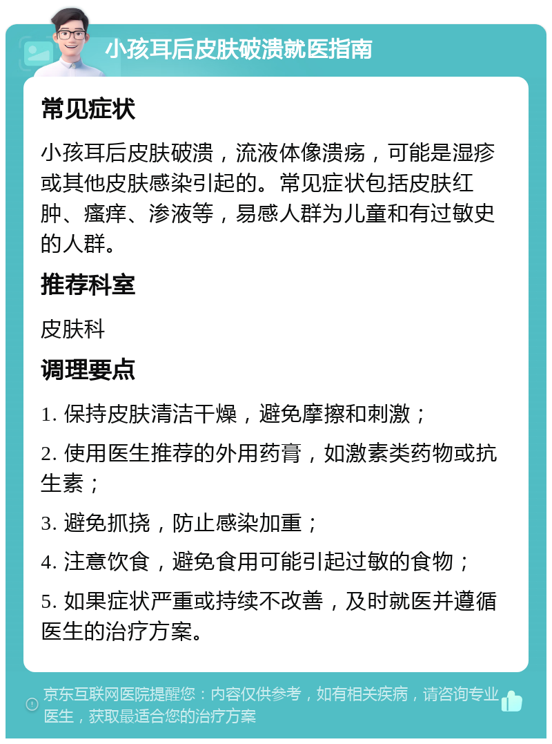 小孩耳后皮肤破溃就医指南 常见症状 小孩耳后皮肤破溃，流液体像溃疡，可能是湿疹或其他皮肤感染引起的。常见症状包括皮肤红肿、瘙痒、渗液等，易感人群为儿童和有过敏史的人群。 推荐科室 皮肤科 调理要点 1. 保持皮肤清洁干燥，避免摩擦和刺激； 2. 使用医生推荐的外用药膏，如激素类药物或抗生素； 3. 避免抓挠，防止感染加重； 4. 注意饮食，避免食用可能引起过敏的食物； 5. 如果症状严重或持续不改善，及时就医并遵循医生的治疗方案。