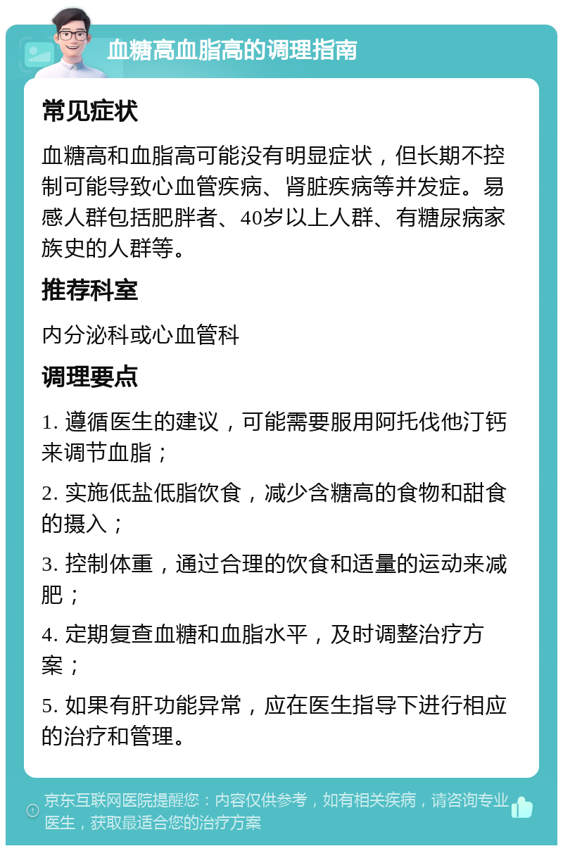 血糖高血脂高的调理指南 常见症状 血糖高和血脂高可能没有明显症状，但长期不控制可能导致心血管疾病、肾脏疾病等并发症。易感人群包括肥胖者、40岁以上人群、有糖尿病家族史的人群等。 推荐科室 内分泌科或心血管科 调理要点 1. 遵循医生的建议，可能需要服用阿托伐他汀钙来调节血脂； 2. 实施低盐低脂饮食，减少含糖高的食物和甜食的摄入； 3. 控制体重，通过合理的饮食和适量的运动来减肥； 4. 定期复查血糖和血脂水平，及时调整治疗方案； 5. 如果有肝功能异常，应在医生指导下进行相应的治疗和管理。