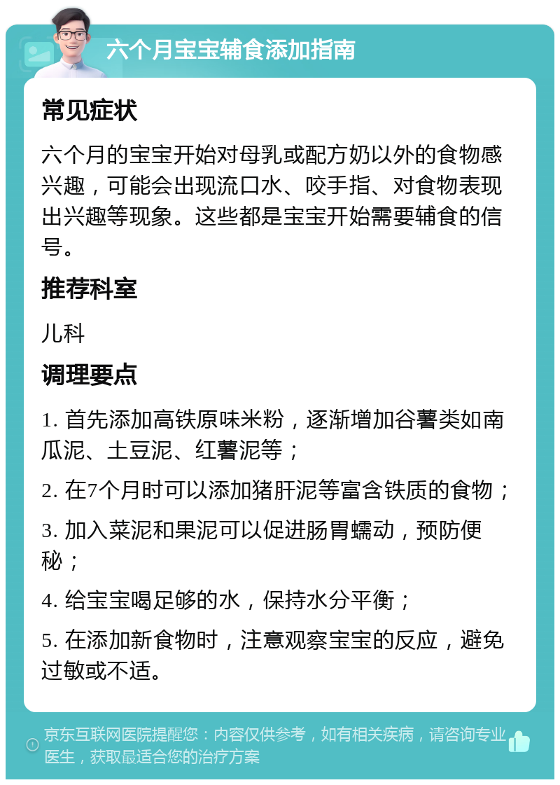 六个月宝宝辅食添加指南 常见症状 六个月的宝宝开始对母乳或配方奶以外的食物感兴趣，可能会出现流口水、咬手指、对食物表现出兴趣等现象。这些都是宝宝开始需要辅食的信号。 推荐科室 儿科 调理要点 1. 首先添加高铁原味米粉，逐渐增加谷薯类如南瓜泥、土豆泥、红薯泥等； 2. 在7个月时可以添加猪肝泥等富含铁质的食物； 3. 加入菜泥和果泥可以促进肠胃蠕动，预防便秘； 4. 给宝宝喝足够的水，保持水分平衡； 5. 在添加新食物时，注意观察宝宝的反应，避免过敏或不适。