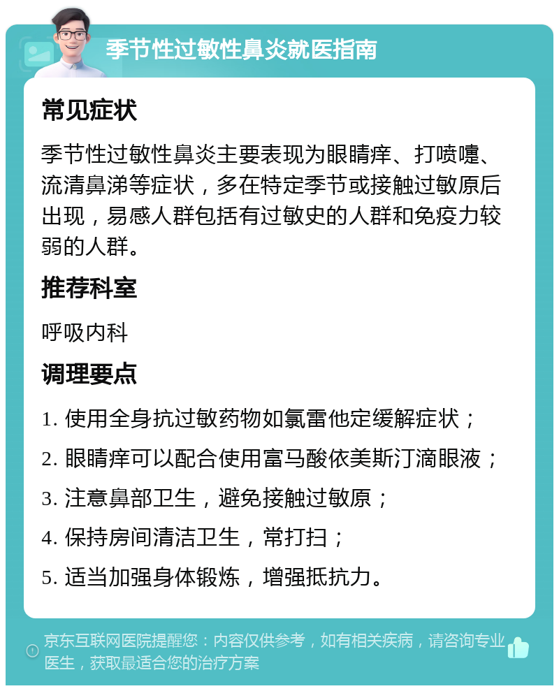 季节性过敏性鼻炎就医指南 常见症状 季节性过敏性鼻炎主要表现为眼睛痒、打喷嚏、流清鼻涕等症状，多在特定季节或接触过敏原后出现，易感人群包括有过敏史的人群和免疫力较弱的人群。 推荐科室 呼吸内科 调理要点 1. 使用全身抗过敏药物如氯雷他定缓解症状； 2. 眼睛痒可以配合使用富马酸依美斯汀滴眼液； 3. 注意鼻部卫生，避免接触过敏原； 4. 保持房间清洁卫生，常打扫； 5. 适当加强身体锻炼，增强抵抗力。