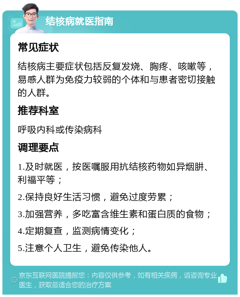 结核病就医指南 常见症状 结核病主要症状包括反复发烧、胸疼、咳嗽等，易感人群为免疫力较弱的个体和与患者密切接触的人群。 推荐科室 呼吸内科或传染病科 调理要点 1.及时就医，按医嘱服用抗结核药物如异烟肼、利福平等； 2.保持良好生活习惯，避免过度劳累； 3.加强营养，多吃富含维生素和蛋白质的食物； 4.定期复查，监测病情变化； 5.注意个人卫生，避免传染他人。