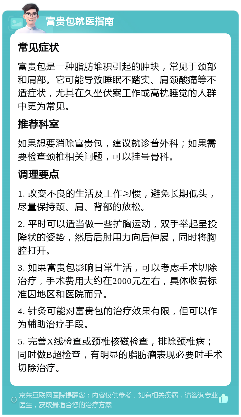 富贵包就医指南 常见症状 富贵包是一种脂肪堆积引起的肿块，常见于颈部和肩部。它可能导致睡眠不踏实、肩颈酸痛等不适症状，尤其在久坐伏案工作或高枕睡觉的人群中更为常见。 推荐科室 如果想要消除富贵包，建议就诊普外科；如果需要检查颈椎相关问题，可以挂号骨科。 调理要点 1. 改变不良的生活及工作习惯，避免长期低头，尽量保持颈、肩、背部的放松。 2. 平时可以适当做一些扩胸运动，双手举起呈投降状的姿势，然后后肘用力向后伸展，同时将胸腔打开。 3. 如果富贵包影响日常生活，可以考虑手术切除治疗，手术费用大约在2000元左右，具体收费标准因地区和医院而异。 4. 针灸可能对富贵包的治疗效果有限，但可以作为辅助治疗手段。 5. 完善X线检查或颈椎核磁检查，排除颈椎病；同时做B超检查，有明显的脂肪瘤表现必要时手术切除治疗。