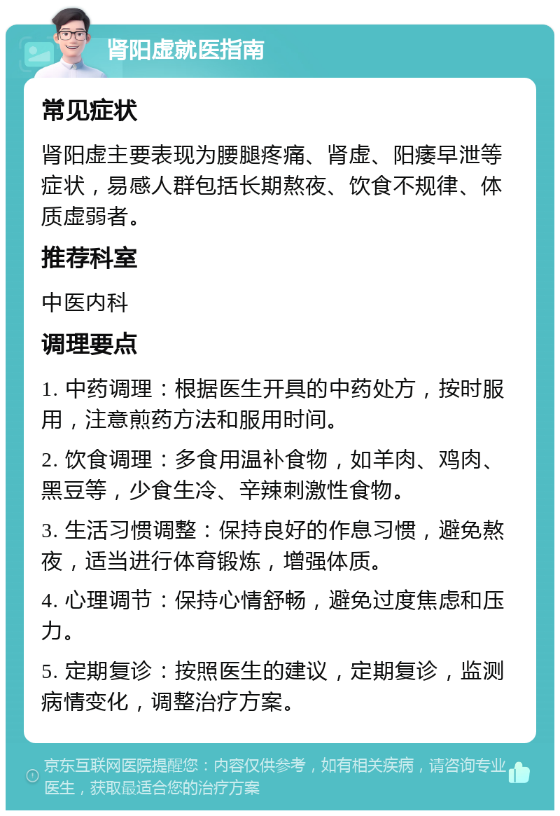 肾阳虚就医指南 常见症状 肾阳虚主要表现为腰腿疼痛、肾虚、阳痿早泄等症状，易感人群包括长期熬夜、饮食不规律、体质虚弱者。 推荐科室 中医内科 调理要点 1. 中药调理：根据医生开具的中药处方，按时服用，注意煎药方法和服用时间。 2. 饮食调理：多食用温补食物，如羊肉、鸡肉、黑豆等，少食生冷、辛辣刺激性食物。 3. 生活习惯调整：保持良好的作息习惯，避免熬夜，适当进行体育锻炼，增强体质。 4. 心理调节：保持心情舒畅，避免过度焦虑和压力。 5. 定期复诊：按照医生的建议，定期复诊，监测病情变化，调整治疗方案。