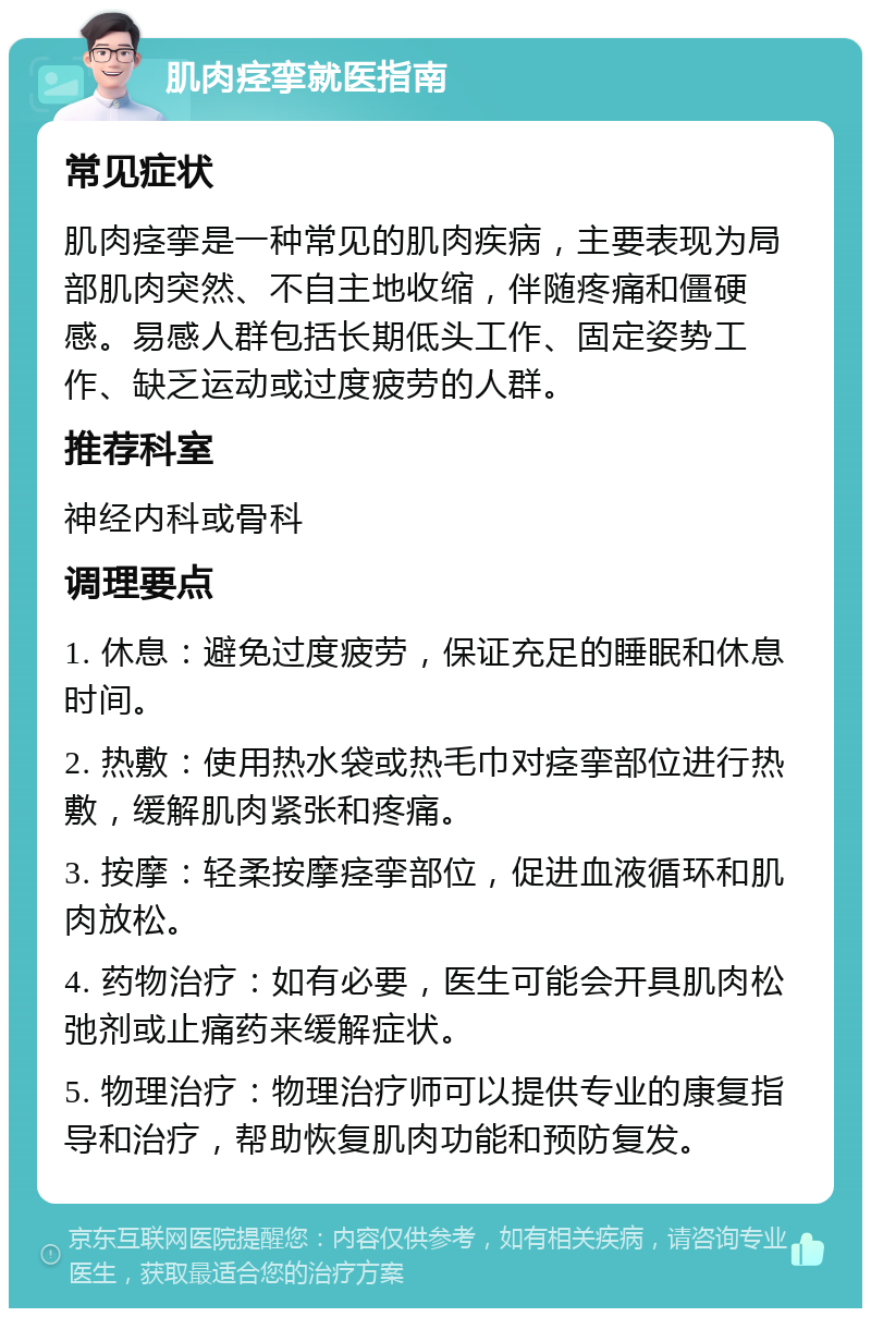 肌肉痉挛就医指南 常见症状 肌肉痉挛是一种常见的肌肉疾病，主要表现为局部肌肉突然、不自主地收缩，伴随疼痛和僵硬感。易感人群包括长期低头工作、固定姿势工作、缺乏运动或过度疲劳的人群。 推荐科室 神经内科或骨科 调理要点 1. 休息：避免过度疲劳，保证充足的睡眠和休息时间。 2. 热敷：使用热水袋或热毛巾对痉挛部位进行热敷，缓解肌肉紧张和疼痛。 3. 按摩：轻柔按摩痉挛部位，促进血液循环和肌肉放松。 4. 药物治疗：如有必要，医生可能会开具肌肉松弛剂或止痛药来缓解症状。 5. 物理治疗：物理治疗师可以提供专业的康复指导和治疗，帮助恢复肌肉功能和预防复发。