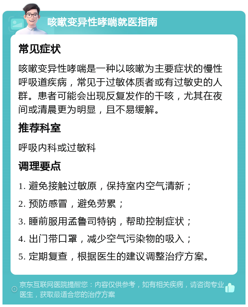 咳嗽变异性哮喘就医指南 常见症状 咳嗽变异性哮喘是一种以咳嗽为主要症状的慢性呼吸道疾病，常见于过敏体质者或有过敏史的人群。患者可能会出现反复发作的干咳，尤其在夜间或清晨更为明显，且不易缓解。 推荐科室 呼吸内科或过敏科 调理要点 1. 避免接触过敏原，保持室内空气清新； 2. 预防感冒，避免劳累； 3. 睡前服用孟鲁司特钠，帮助控制症状； 4. 出门带口罩，减少空气污染物的吸入； 5. 定期复查，根据医生的建议调整治疗方案。