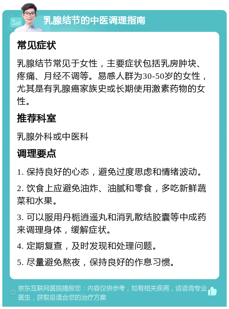 乳腺结节的中医调理指南 常见症状 乳腺结节常见于女性，主要症状包括乳房肿块、疼痛、月经不调等。易感人群为30-50岁的女性，尤其是有乳腺癌家族史或长期使用激素药物的女性。 推荐科室 乳腺外科或中医科 调理要点 1. 保持良好的心态，避免过度思虑和情绪波动。 2. 饮食上应避免油炸、油腻和零食，多吃新鲜蔬菜和水果。 3. 可以服用丹栀逍遥丸和消乳散结胶囊等中成药来调理身体，缓解症状。 4. 定期复查，及时发现和处理问题。 5. 尽量避免熬夜，保持良好的作息习惯。