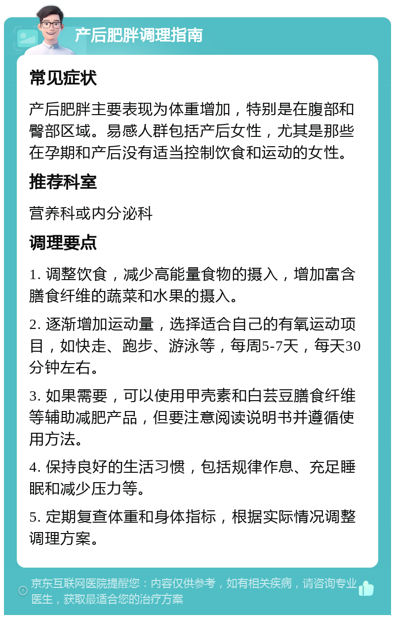 产后肥胖调理指南 常见症状 产后肥胖主要表现为体重增加，特别是在腹部和臀部区域。易感人群包括产后女性，尤其是那些在孕期和产后没有适当控制饮食和运动的女性。 推荐科室 营养科或内分泌科 调理要点 1. 调整饮食，减少高能量食物的摄入，增加富含膳食纤维的蔬菜和水果的摄入。 2. 逐渐增加运动量，选择适合自己的有氧运动项目，如快走、跑步、游泳等，每周5-7天，每天30分钟左右。 3. 如果需要，可以使用甲壳素和白芸豆膳食纤维等辅助减肥产品，但要注意阅读说明书并遵循使用方法。 4. 保持良好的生活习惯，包括规律作息、充足睡眠和减少压力等。 5. 定期复查体重和身体指标，根据实际情况调整调理方案。