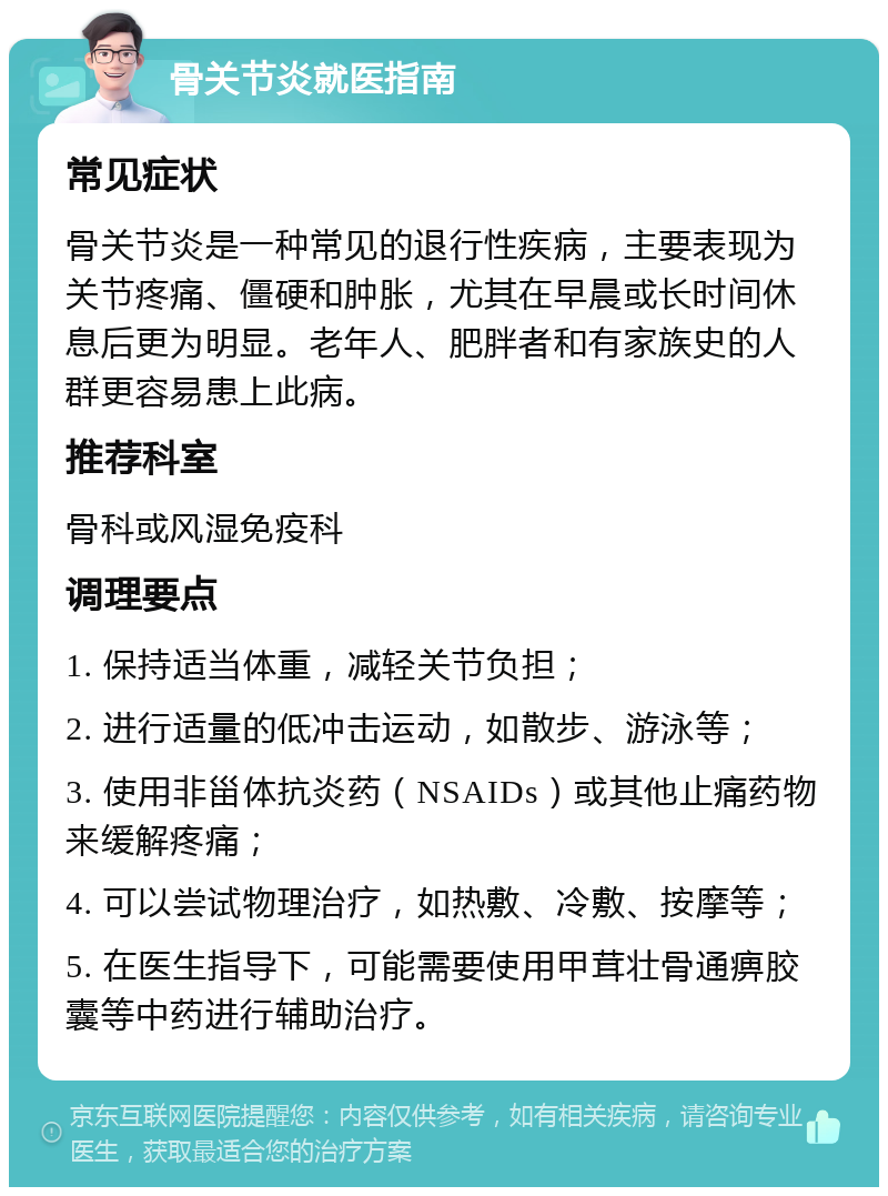 骨关节炎就医指南 常见症状 骨关节炎是一种常见的退行性疾病，主要表现为关节疼痛、僵硬和肿胀，尤其在早晨或长时间休息后更为明显。老年人、肥胖者和有家族史的人群更容易患上此病。 推荐科室 骨科或风湿免疫科 调理要点 1. 保持适当体重，减轻关节负担； 2. 进行适量的低冲击运动，如散步、游泳等； 3. 使用非甾体抗炎药（NSAIDs）或其他止痛药物来缓解疼痛； 4. 可以尝试物理治疗，如热敷、冷敷、按摩等； 5. 在医生指导下，可能需要使用甲茸壮骨通痹胶囊等中药进行辅助治疗。